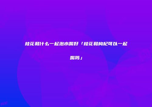 桂花和什么一起泡水喝好「桂花和枸杞可以一起喝吗」