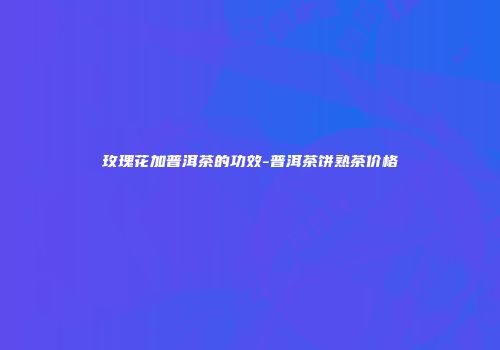 玫瑰花加普洱茶的功效-普洱茶饼熟茶价格