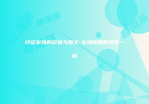 讨论友情的价值与意义-友情就如普洱茶一样