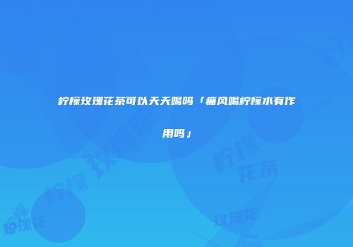 柠檬玫瑰花茶可以天天喝吗「痛风喝柠檬水有作用吗」