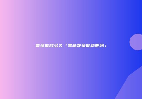 青茶能放多久「黑乌龙茶能减肥吗」