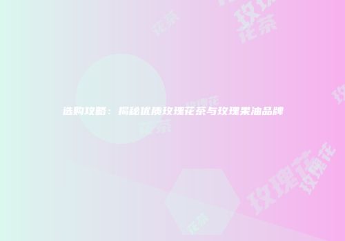 选购攻略：揭秘优质玫瑰花茶与玫瑰果油品牌