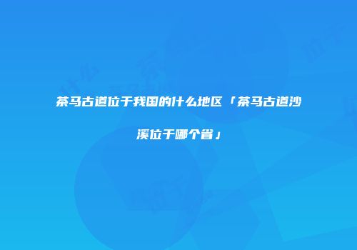 茶马古道位于我国的什么地区「茶马古道沙溪位于哪个省」