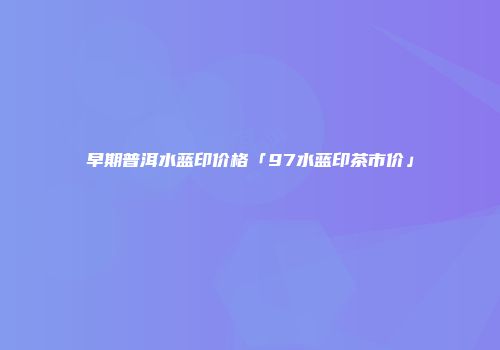 早期普洱水蓝印价格「97水蓝印茶市价」