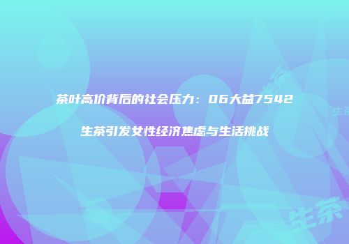 茶叶高价背后的社会压力：06大益7542生茶引发女性经济焦虑与生活挑战