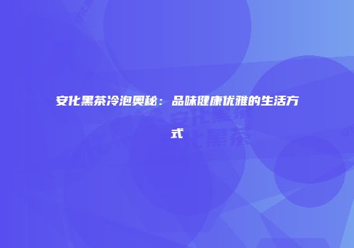 安化黑茶冷泡奥秘：品味健康优雅的生活方式