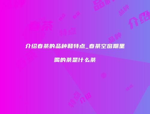 介绍春茶的品种和特点_春茶空窗期里喝的茶是什么茶