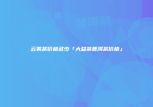 云雾茶价格多少「大益茶普洱茶价格」