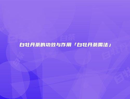 白牡丹茶的功效与作用「白牡丹茶喝法」