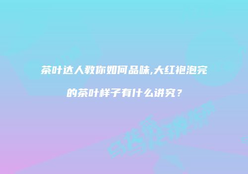 茶叶达人教你如何品味,大红袍泡完的茶叶样子有什么讲究？