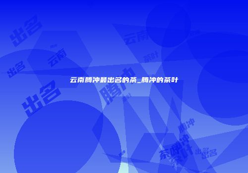 云南腾冲最出名的茶_腾冲的茶叶