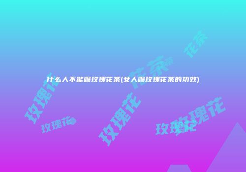 什么人不能喝玫瑰花茶(女人喝玫瑰花茶的功效)