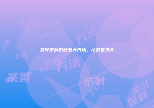 茶叶保鲜贮藏五大方法，让茶香持久