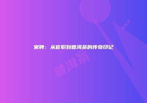 宋聘：从官职到普洱茶的传奇印记