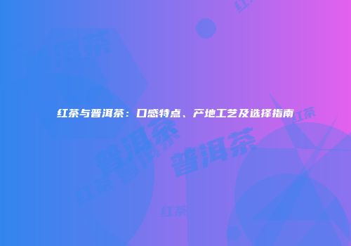 红茶与普洱茶：口感特点、产地工艺及选择指南