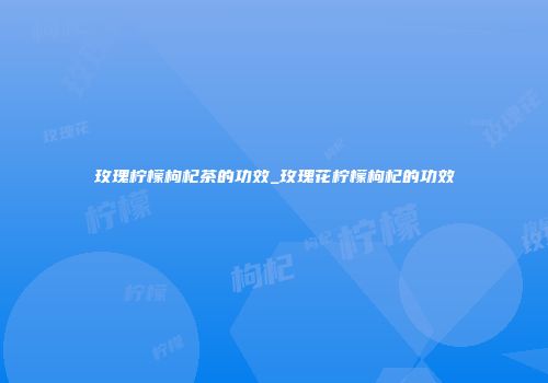 玫瑰柠檬枸杞茶的功效_玫瑰花柠檬枸杞的功效
