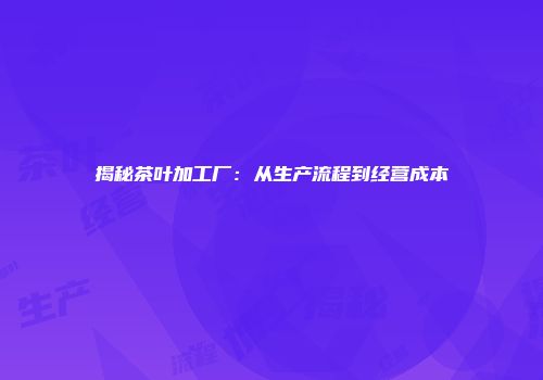 揭秘茶叶加工厂：从生产流程到经营成本
