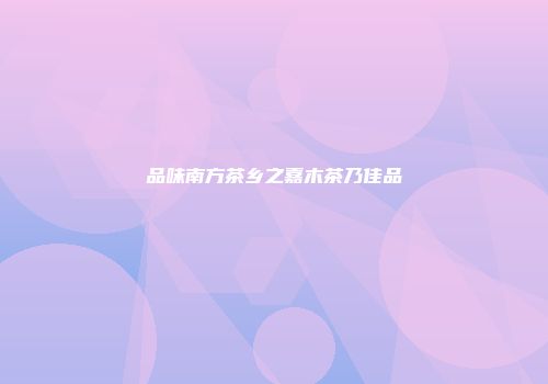 品味南方茶乡之嘉木茶乃佳品