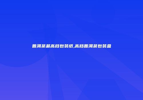 普洱茶最高档包装纸,高档普洱茶包装盒