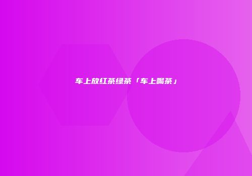 车上放红茶绿茶「车上喝茶」