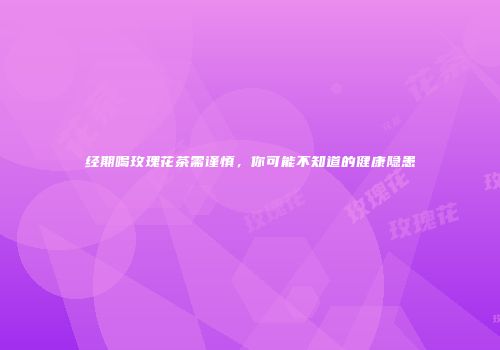 经期喝玫瑰花茶需谨慎，你可能不知道的健康隐患