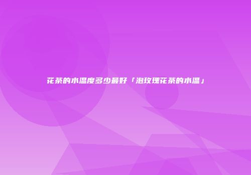 花茶的水温度多少最好「泡玫瑰花茶的水温」