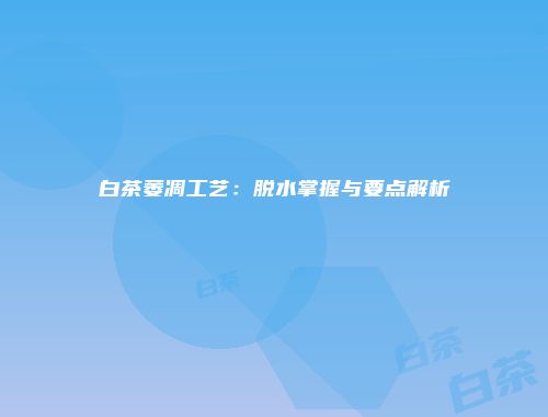 白茶萎凋工艺：脱水掌握与要点解析