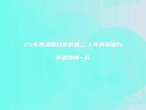 20年的福鼎白茶价格,二十年的福鼎白茶多少钱一斤