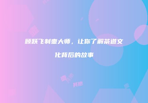 顾跃飞制壶大师，让你了解茶道文化背后的故事