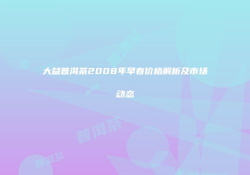 大益普洱茶2008年早春价格解析及市场动态