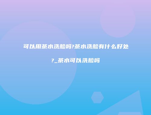 可以用茶水洗脸吗?茶水洗脸有什么好处?_茶水可以洗脸吗