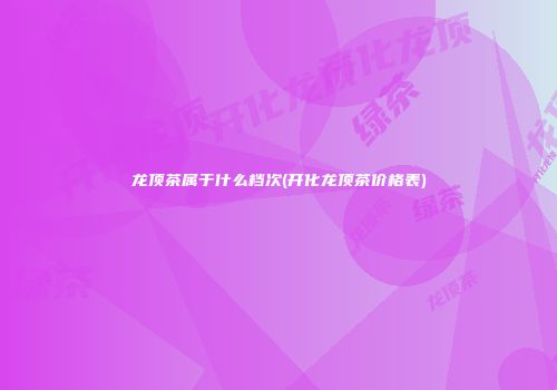龙顶茶属于什么档次(开化龙顶茶价格表)