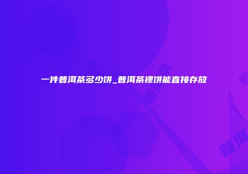 一件普洱茶多少饼_普洱茶裸饼能直接存放