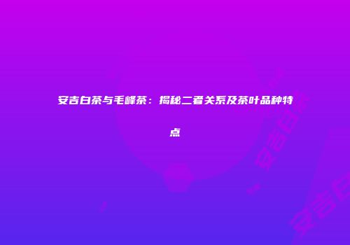 安吉白茶与毛峰茶：揭秘二者关系及茶叶品种特点