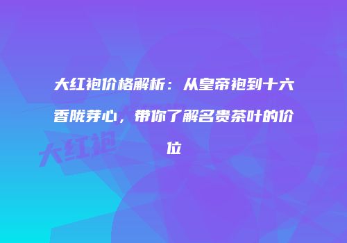 大红袍价格解析：从皇帝袍到十六香陇芽心，带你了解名贵茶叶的价位