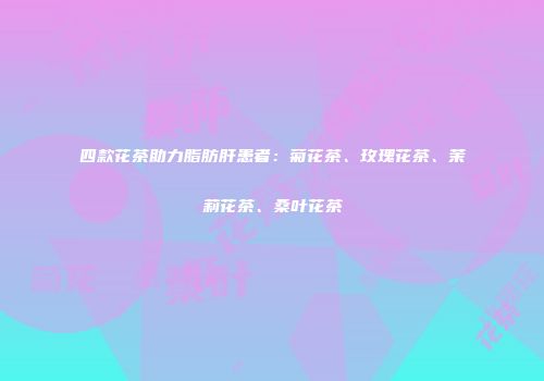 四款花茶助力脂肪肝患者：菊花茶、玫瑰花茶、茉莉花茶、桑叶花茶