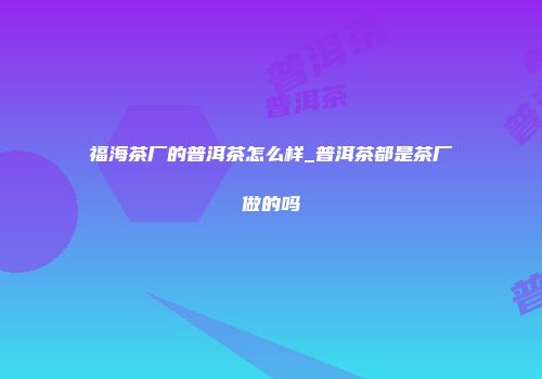 福海茶厂的普洱茶怎么样_普洱茶都是茶厂做的吗