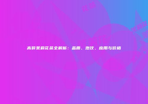 高碎茉莉花茶全解析：品质、泡饮、应用与价格