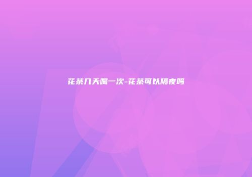 花茶几天喝一次-花茶可以隔夜吗