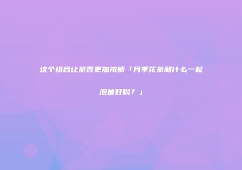 这个组合让茶香更加浓郁「月季花茶和什么一起泡最好喝？」