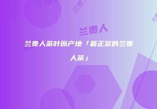 兰贵人茶叶原产地「最正宗的兰贵人茶」