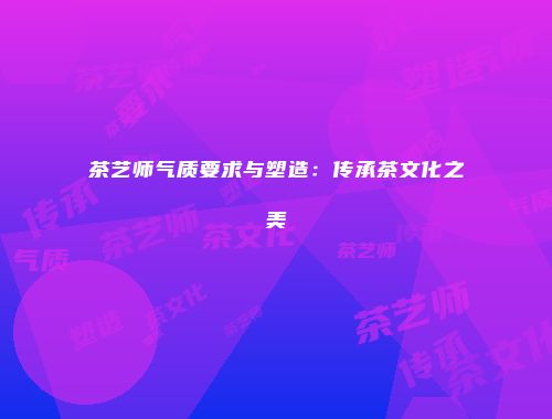 茶艺师气质要求与塑造：传承茶文化之美