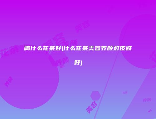 喝什么花茶好(什么花茶美容养颜对皮肤好)