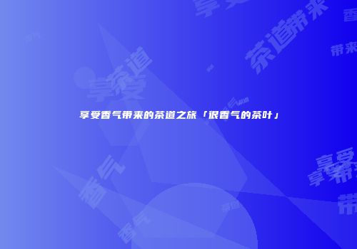 享受香气带来的茶道之旅「很香气的茶叶」