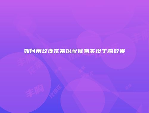 如何用玫瑰花茶搭配食物实现丰胸效果