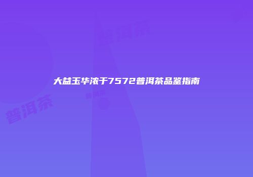 大益玉华浓于7572普洱茶品鉴指南