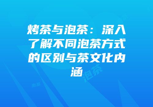 烤茶与泡茶：深入了解不同泡茶方式的区别与茶文化内涵