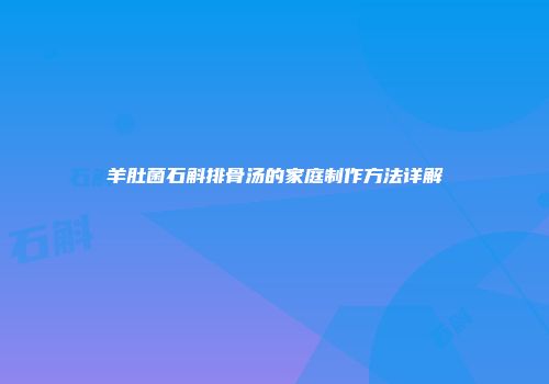 羊肚菌石斛排骨汤的家庭制作方法详解
