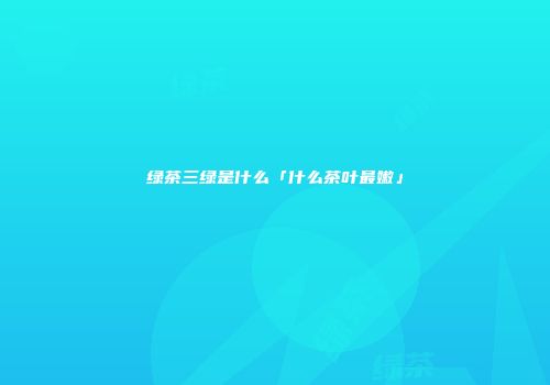 绿茶三绿是什么「什么茶叶最嫩」