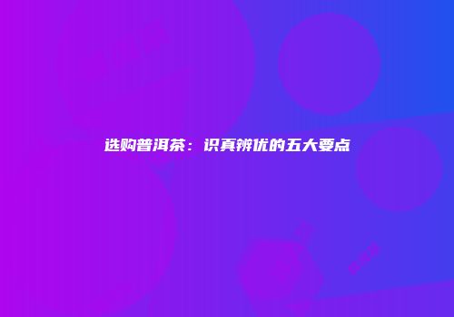 选购普洱茶：识真辨优的五大要点